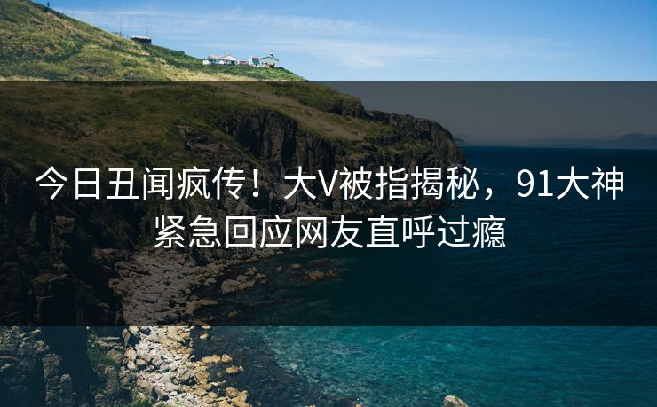 今日丑闻疯传！大V被指揭秘，91大神紧急回应网友直呼过瘾