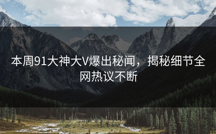 本周91大神大V爆出秘闻，揭秘细节全网热议不断