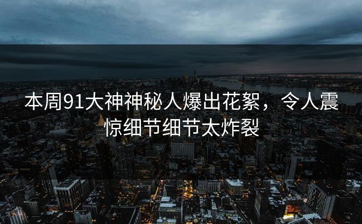 本周91大神神秘人爆出花絮，令人震惊细节细节太炸裂