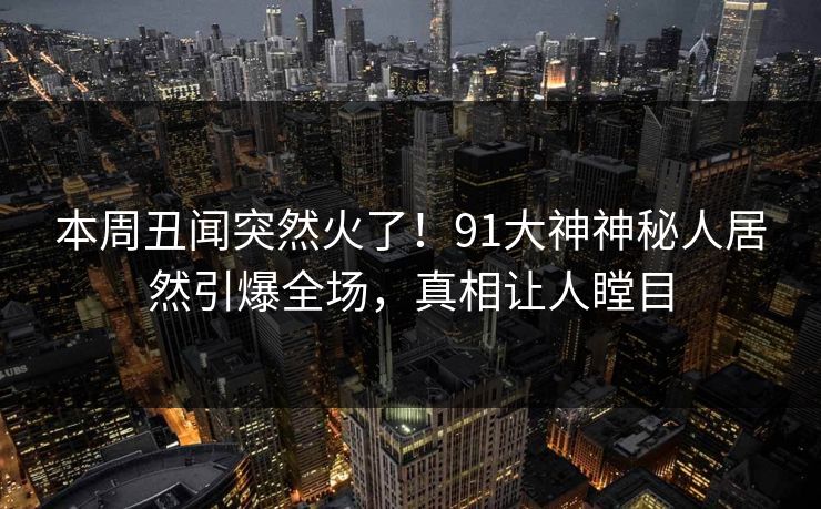 本周丑闻突然火了！91大神神秘人居然引爆全场，真相让人瞠目