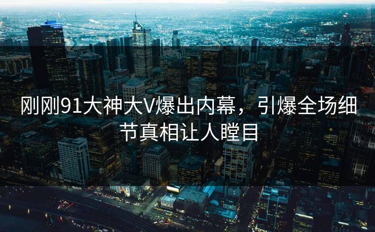刚刚91大神大V爆出内幕，引爆全场细节真相让人瞠目