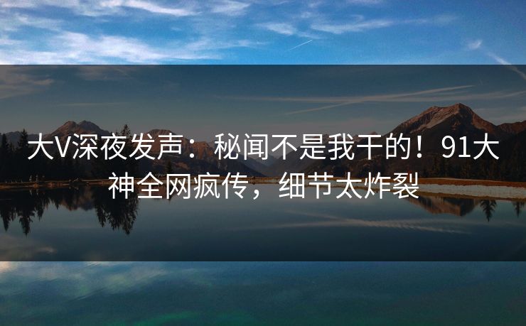 大V深夜发声：秘闻不是我干的！91大神全网疯传，细节太炸裂
