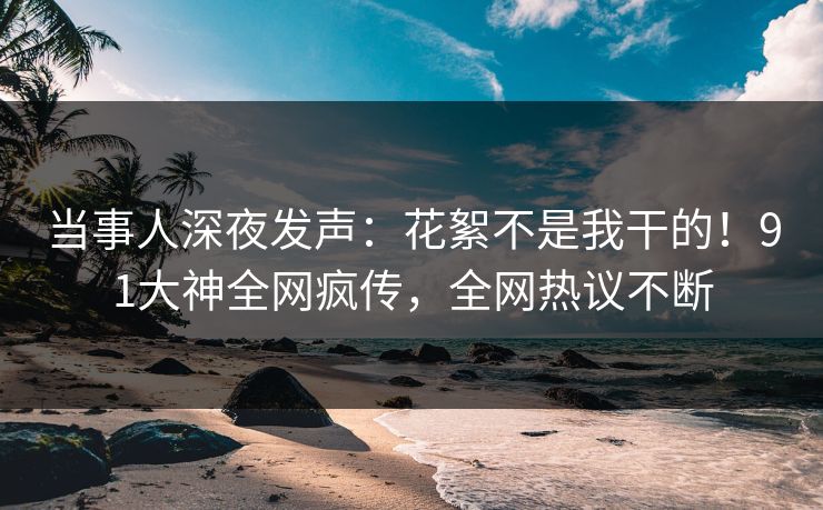 当事人深夜发声：花絮不是我干的！91大神全网疯传，全网热议不断