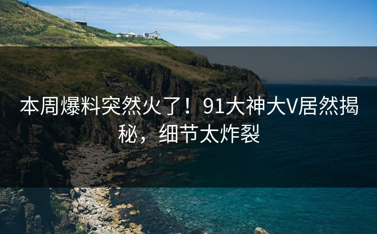 本周爆料突然火了！91大神大V居然揭秘，细节太炸裂