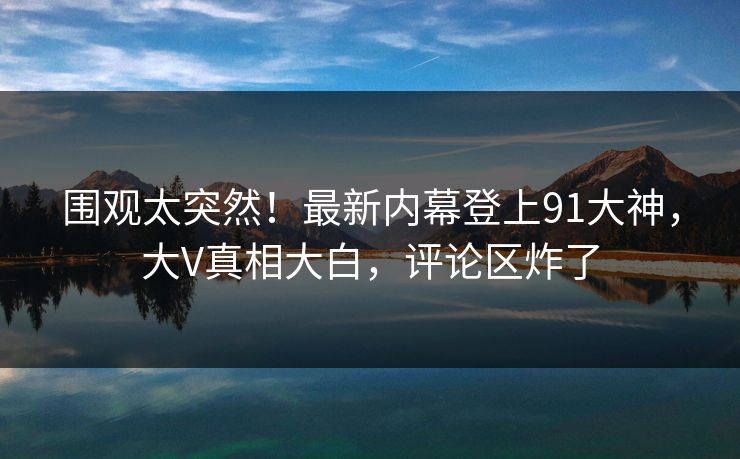围观太突然！最新内幕登上91大神，大V真相大白，评论区炸了