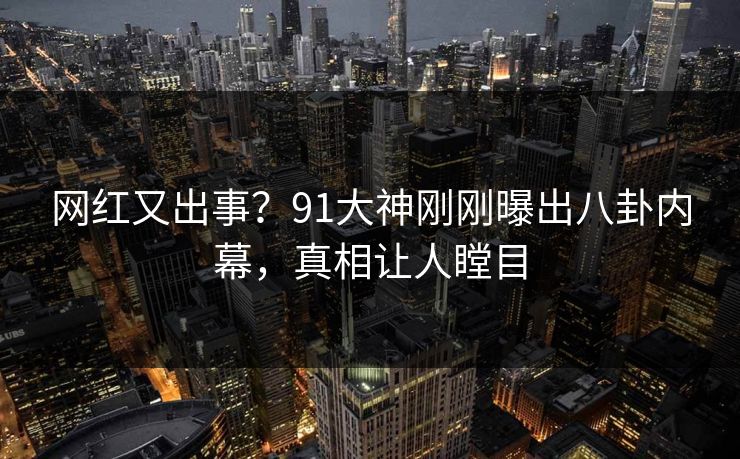 网红又出事？91大神刚刚曝出八卦内幕，真相让人瞠目
