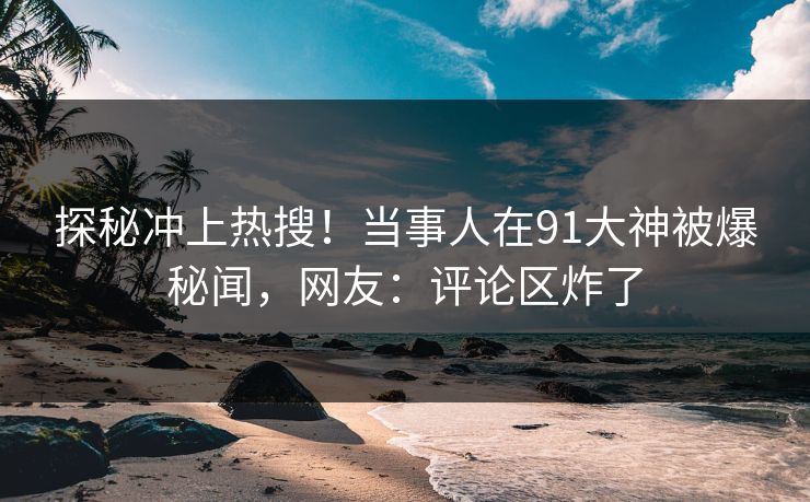 探秘冲上热搜！当事人在91大神被爆秘闻，网友：评论区炸了