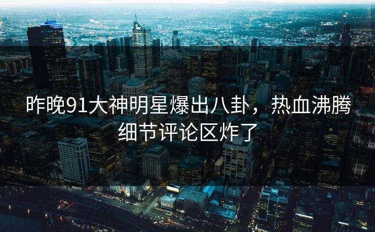 昨晚91大神明星爆出八卦，热血沸腾细节评论区炸了