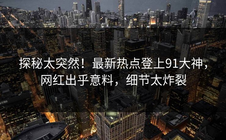 探秘太突然！最新热点登上91大神，网红出乎意料，细节太炸裂