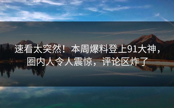 速看太突然！本周爆料登上91大神，圈内人令人震惊，评论区炸了
