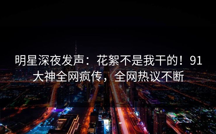 明星深夜发声：花絮不是我干的！91大神全网疯传，全网热议不断
