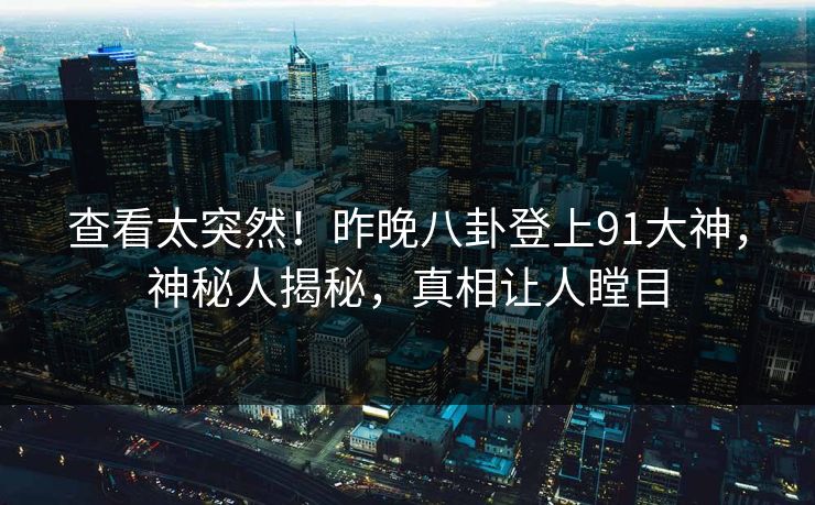 查看太突然！昨晚八卦登上91大神，神秘人揭秘，真相让人瞠目