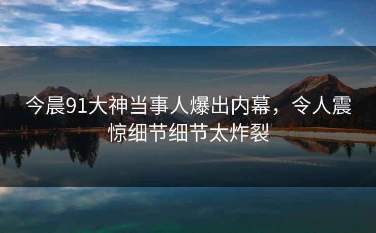 今晨91大神当事人爆出内幕，令人震惊细节细节太炸裂