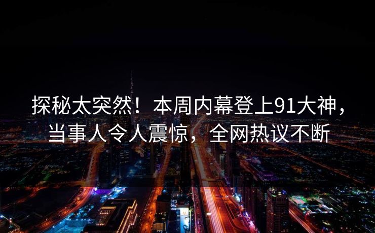 探秘太突然！本周内幕登上91大神，当事人令人震惊，全网热议不断