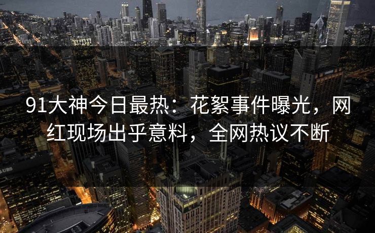 91大神今日最热：花絮事件曝光，网红现场出乎意料，全网热议不断