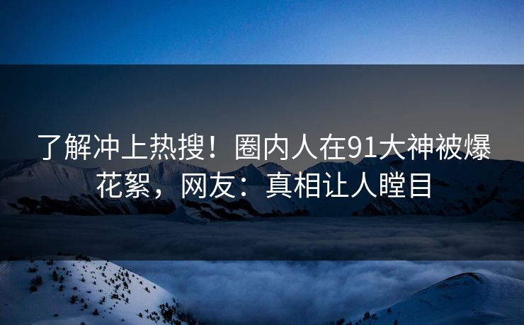 了解冲上热搜！圈内人在91大神被爆花絮，网友：真相让人瞠目