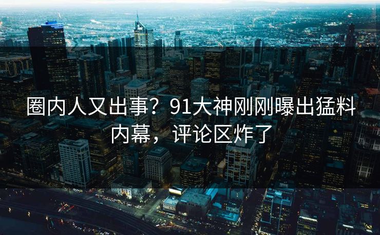 圈内人又出事？91大神刚刚曝出猛料内幕，评论区炸了