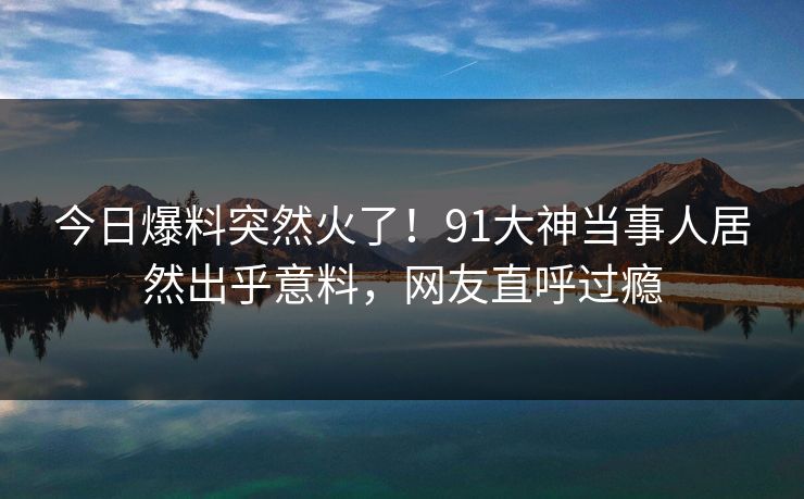 今日爆料突然火了！91大神当事人居然出乎意料，网友直呼过瘾