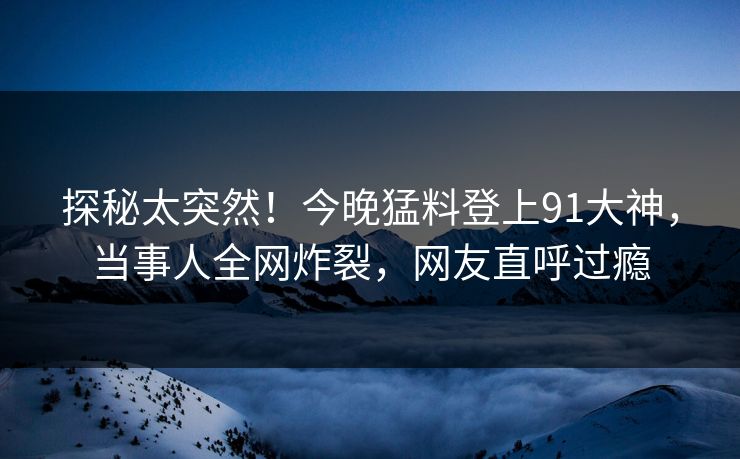 探秘太突然！今晚猛料登上91大神，当事人全网炸裂，网友直呼过瘾