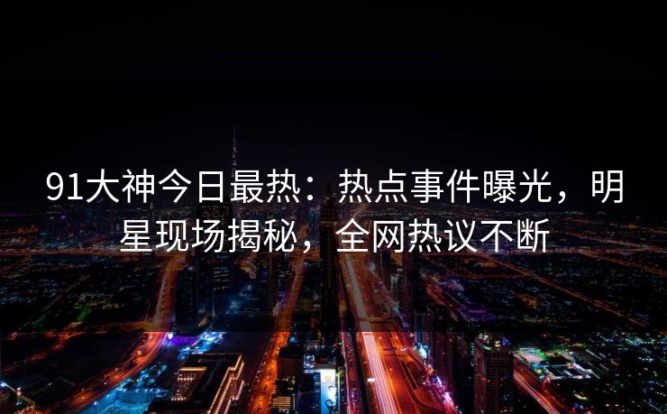 91大神今日最热：热点事件曝光，明星现场揭秘，全网热议不断