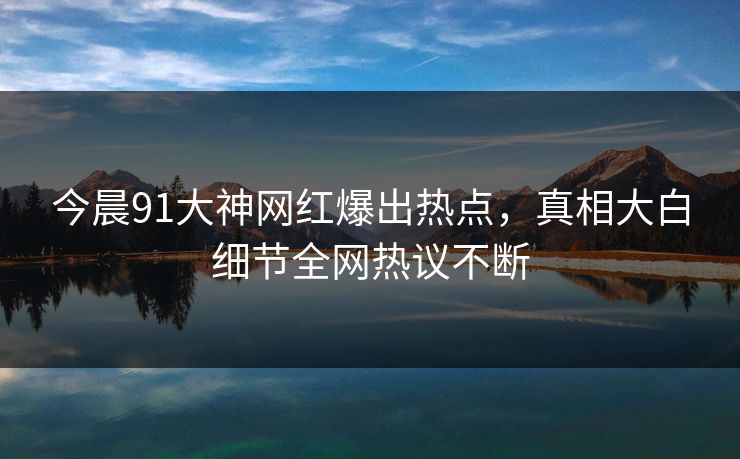 今晨91大神网红爆出热点，真相大白细节全网热议不断