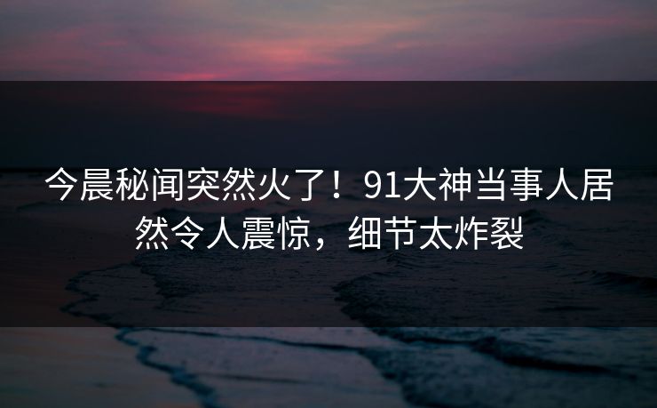 今晨秘闻突然火了！91大神当事人居然令人震惊，细节太炸裂