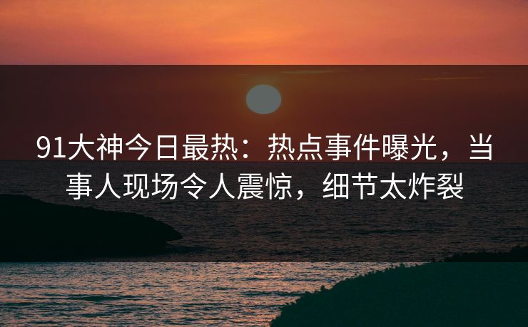 91大神今日最热：热点事件曝光，当事人现场令人震惊，细节太炸裂