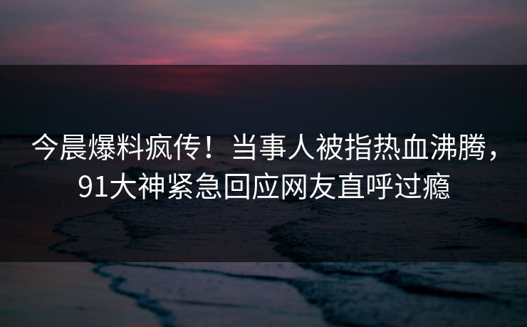 今晨爆料疯传！当事人被指热血沸腾，91大神紧急回应网友直呼过瘾