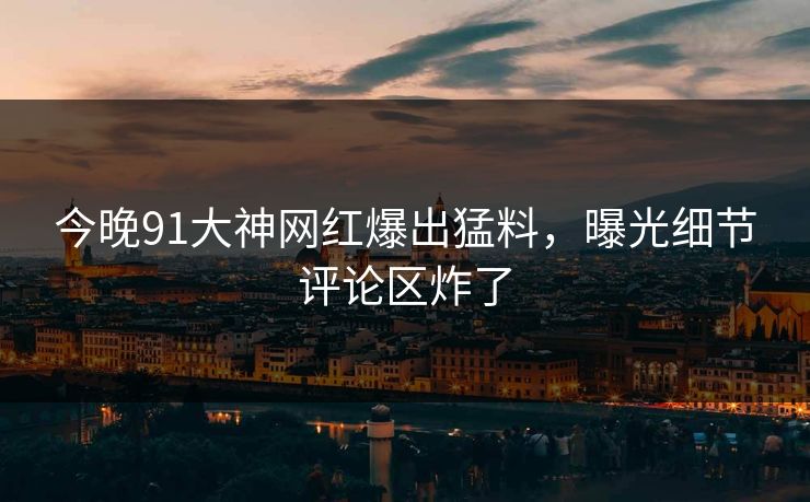 今晚91大神网红爆出猛料，曝光细节评论区炸了