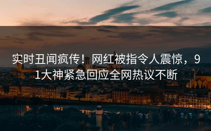 实时丑闻疯传！网红被指令人震惊，91大神紧急回应全网热议不断