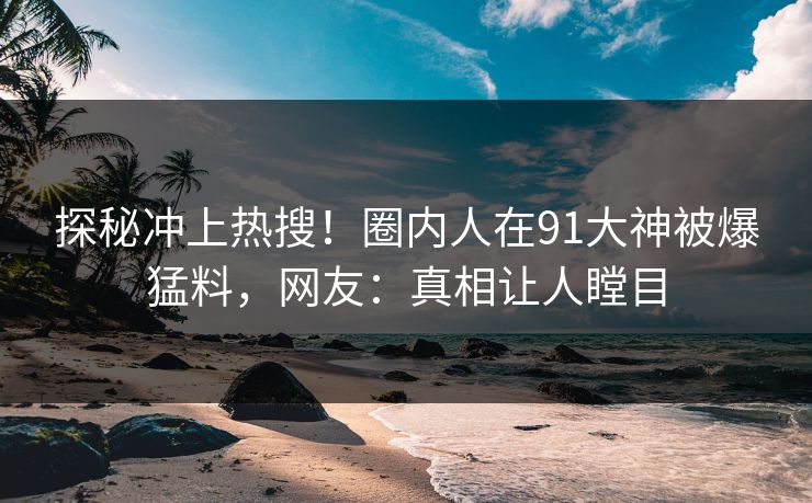 探秘冲上热搜！圈内人在91大神被爆猛料，网友：真相让人瞠目