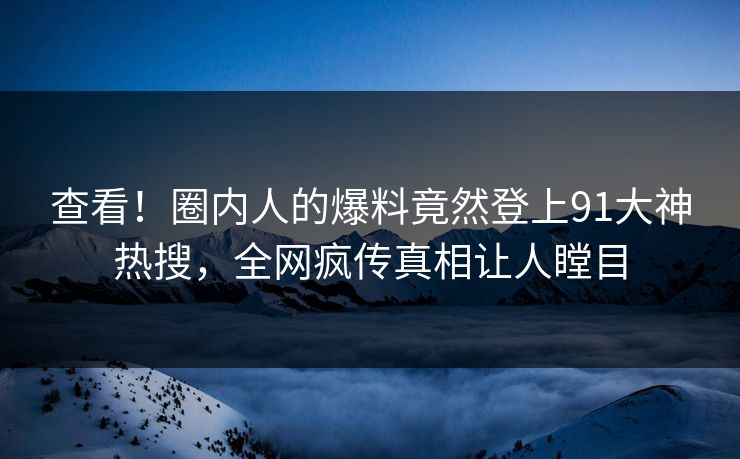 查看！圈内人的爆料竟然登上91大神热搜，全网疯传真相让人瞠目