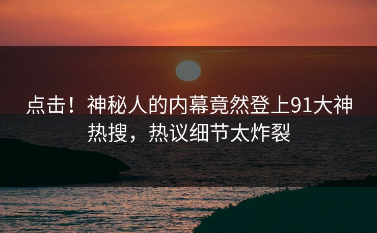 点击！神秘人的内幕竟然登上91大神热搜，热议细节太炸裂