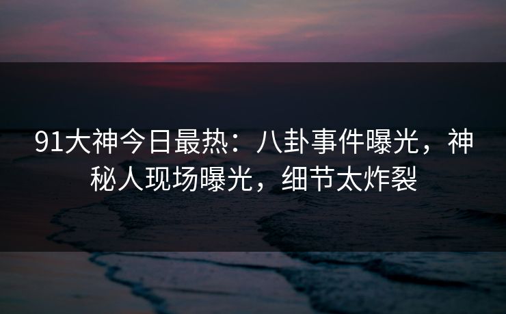 91大神今日最热：八卦事件曝光，神秘人现场曝光，细节太炸裂