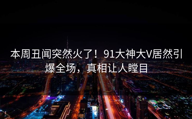 本周丑闻突然火了！91大神大V居然引爆全场，真相让人瞠目