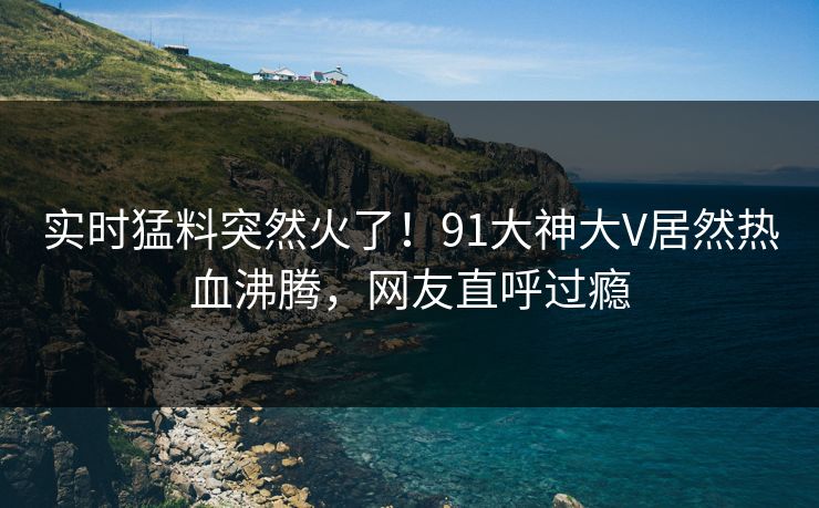 实时猛料突然火了！91大神大V居然热血沸腾，网友直呼过瘾