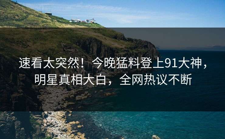 速看太突然！今晚猛料登上91大神，明星真相大白，全网热议不断