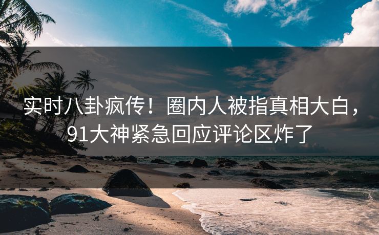 实时八卦疯传！圈内人被指真相大白，91大神紧急回应评论区炸了