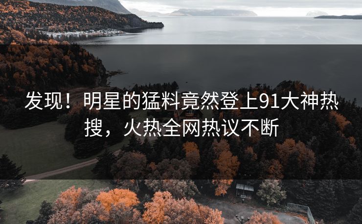 发现！明星的猛料竟然登上91大神热搜，火热全网热议不断