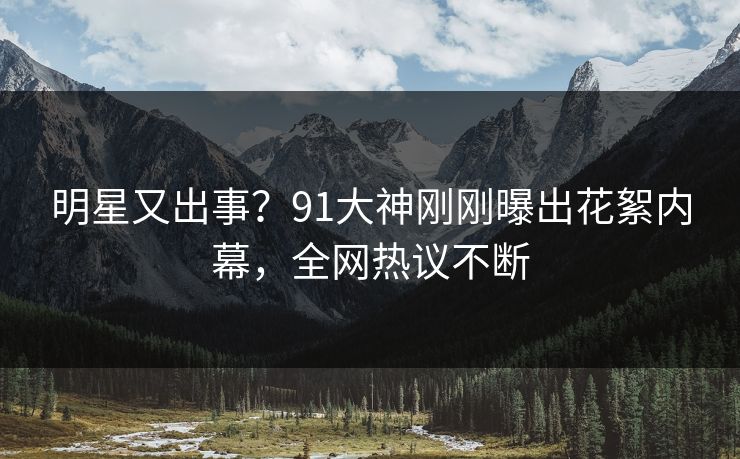 明星又出事？91大神刚刚曝出花絮内幕，全网热议不断