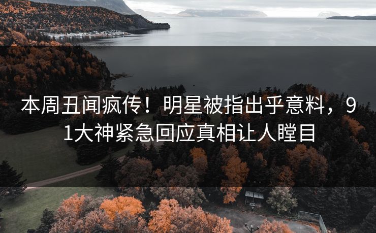 本周丑闻疯传！明星被指出乎意料，91大神紧急回应真相让人瞠目
