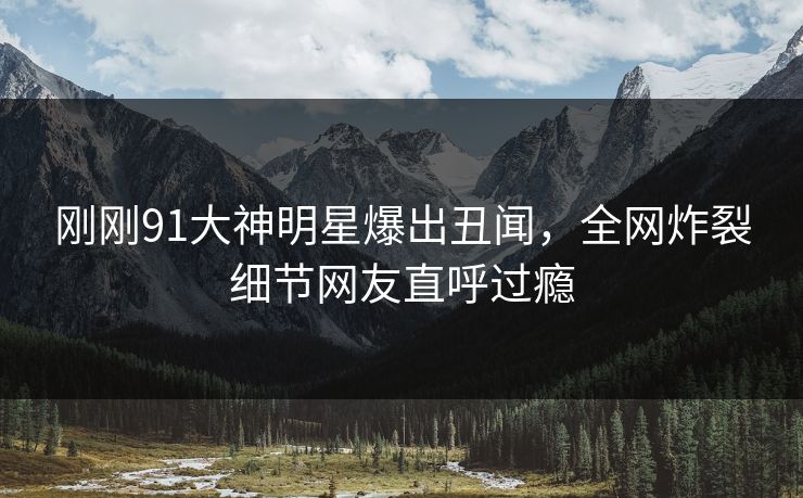 刚刚91大神明星爆出丑闻，全网炸裂细节网友直呼过瘾