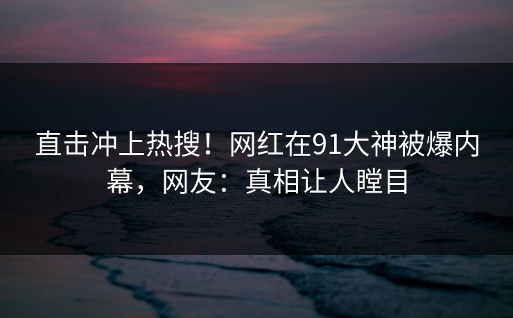 直击冲上热搜！网红在91大神被爆内幕，网友：真相让人瞠目