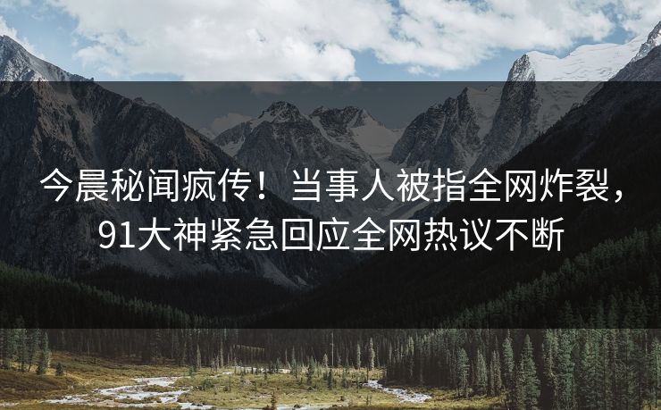 今晨秘闻疯传!当事人被指全网炸裂,91大神紧急回应全网热议不断