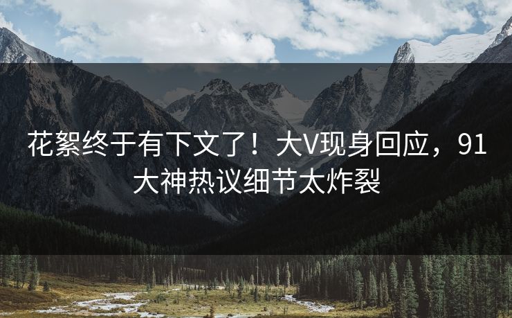 花絮终于有下文了！大V现身回应，91大神热议细节太炸裂