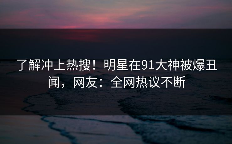 了解冲上热搜！明星在91大神被爆丑闻，网友：全网热议不断