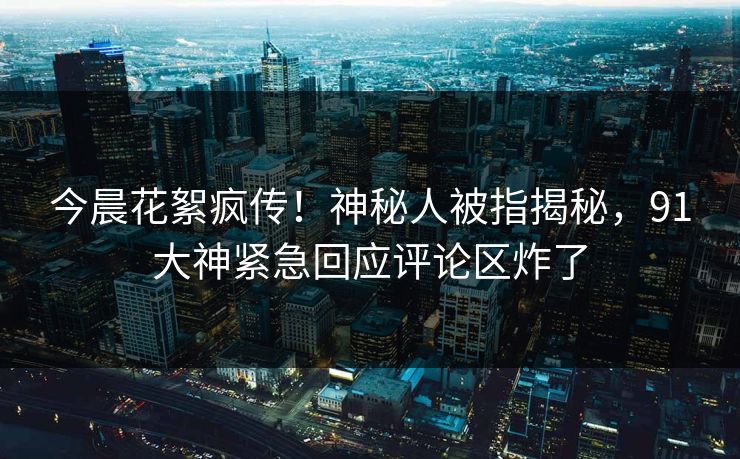 今晨花絮疯传！神秘人被指揭秘，91大神紧急回应评论区炸了