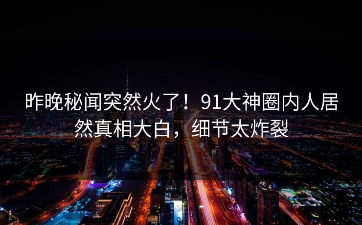 昨晚秘闻突然火了！91大神圈内人居然真相大白，细节太炸裂