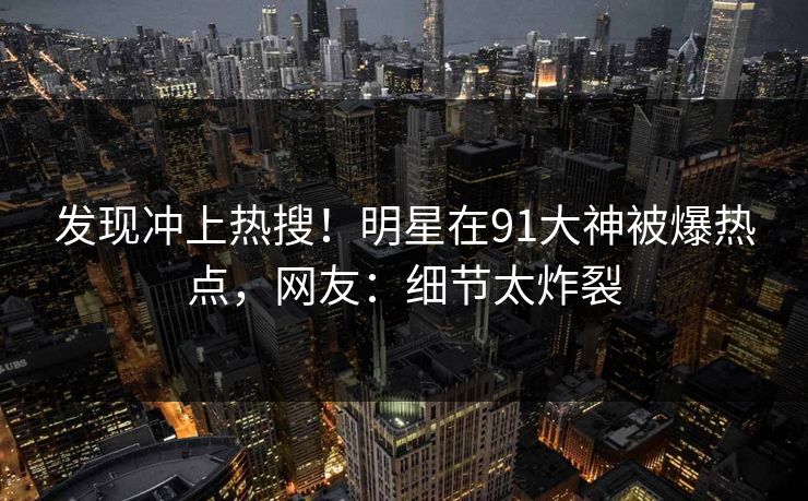 发现冲上热搜！明星在91大神被爆热点，网友：细节太炸裂