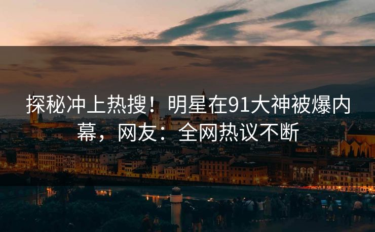 探秘冲上热搜！明星在91大神被爆内幕，网友：全网热议不断
